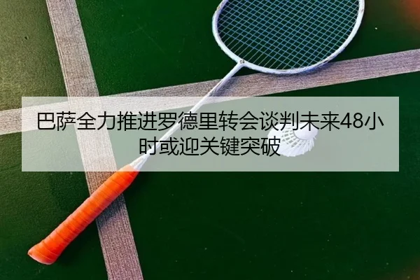 巴萨全力推进罗德里转会谈判未来48小时或迎关键突破